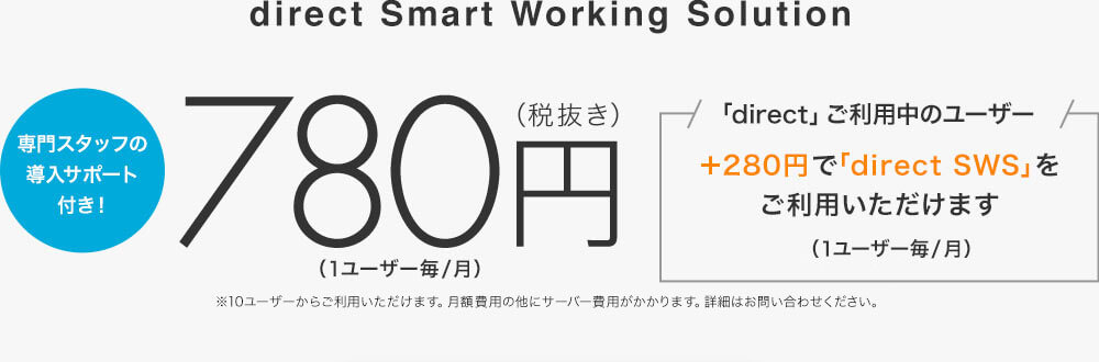 direct Smart Working Solution 専門スタッフの導入サポート付き! 780円(税抜き)(1ユーザー毎/月)※10ユーザーからご利用いただけます。月額費用の他にサーバー費用がかかります。詳細はお問い合わせください。 「direct」ご利用中のユーザー+280円で「direct SWS」をご利用いただけます。